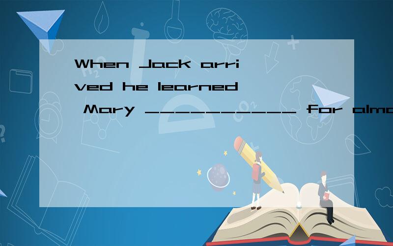 When Jack arrived he learned Mary __________ for almost an h