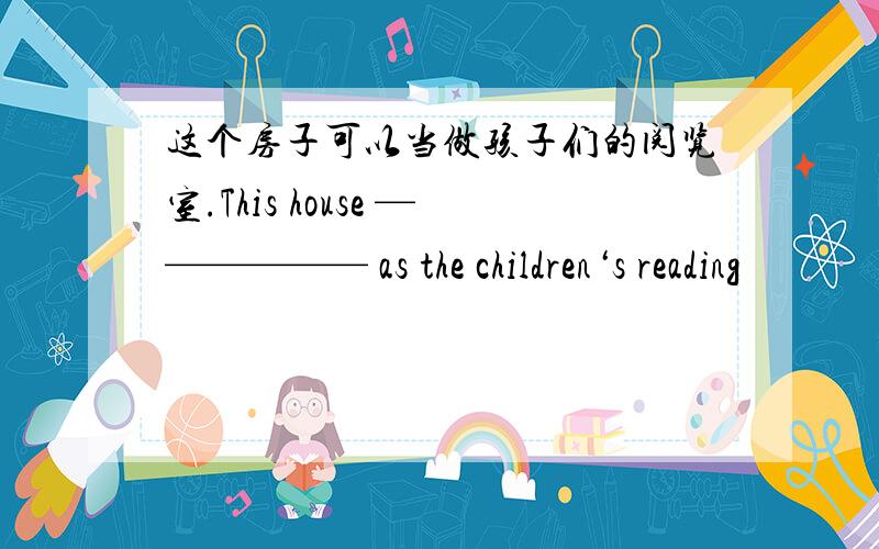 这个房子可以当做孩子们的阅览室.This house —————— as the children‘s reading
