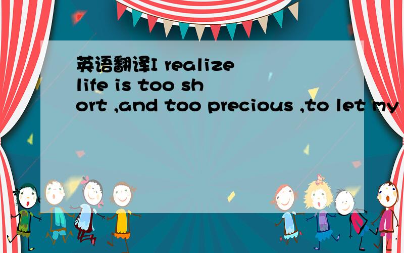 英语翻译I realize life is too short ,and too precious ,to let my