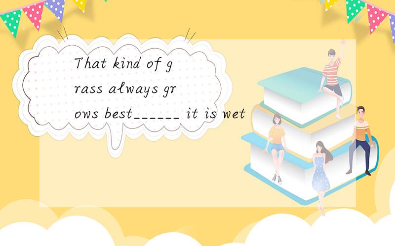 That kind of grass always grows best______ it is wet