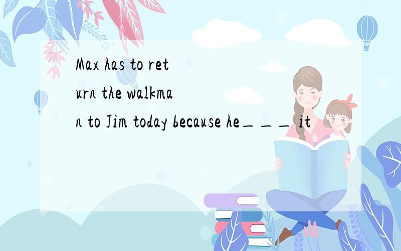 Max has to return the walkman to Jim today because he___ it