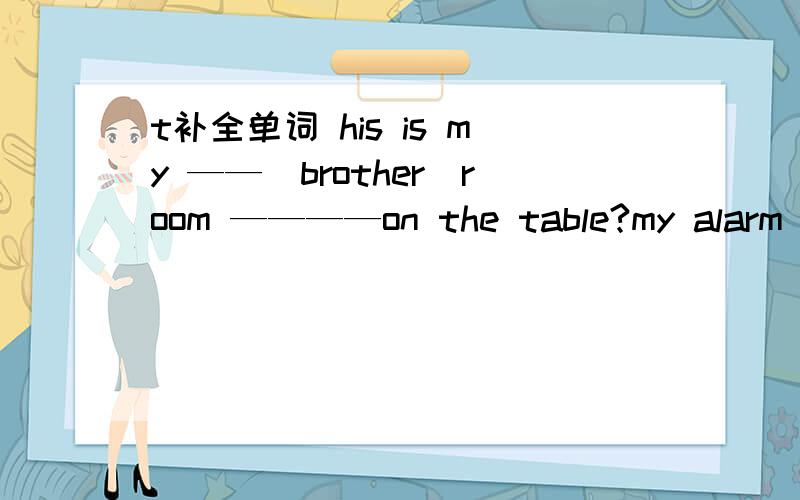t补全单词 his is my ——（brother)room ————on the table?my alarm cl