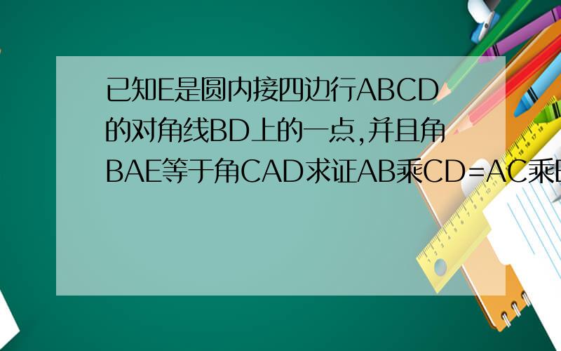 已知E是圆内接四边行ABCD的对角线BD上的一点,并且角BAE等于角CAD求证AB乘CD=AC乘BE,AD乘BC=ED乘