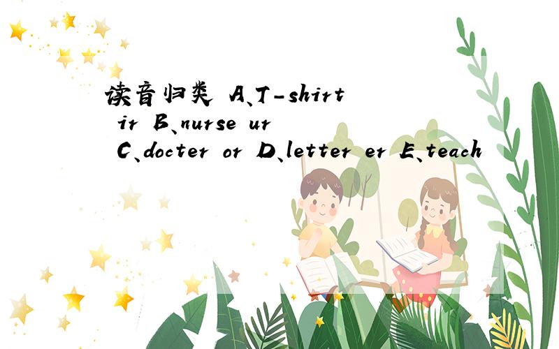 读音归类 A、T-shirt ir B、nurse ur C、docter or D、letter er E、teach