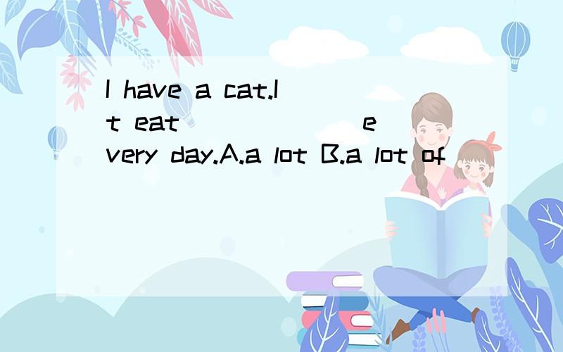 I have a cat.It eat ______ every day.A.a lot B.a lot of