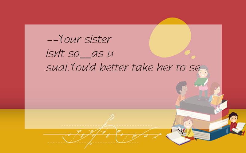 --Your sister isn't so__as usual.You'd better take her to se