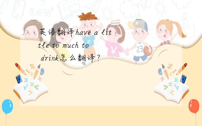 英语翻译have a little to much to drink怎么翻译？