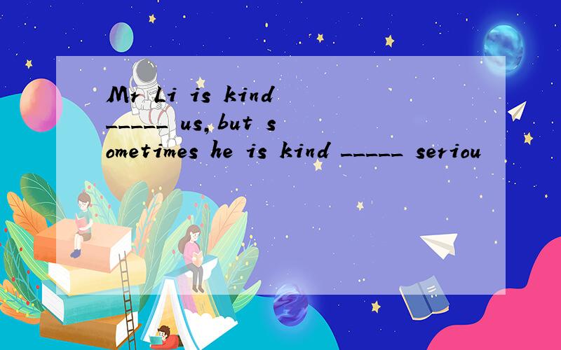 Mr Li is kind _____ us,but sometimes he is kind _____ seriou