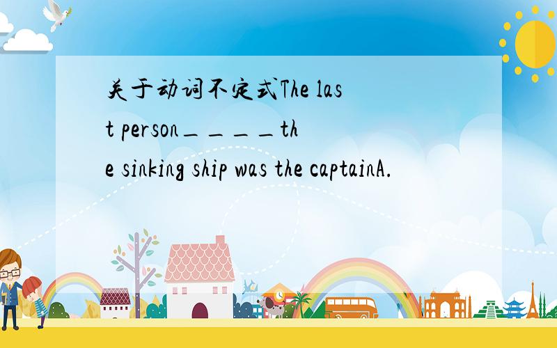 关于动词不定式The last person____the sinking ship was the captainA.