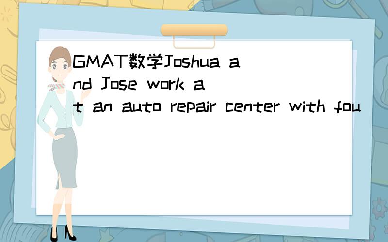 GMAT数学Joshua and Jose work at an auto repair center with fou