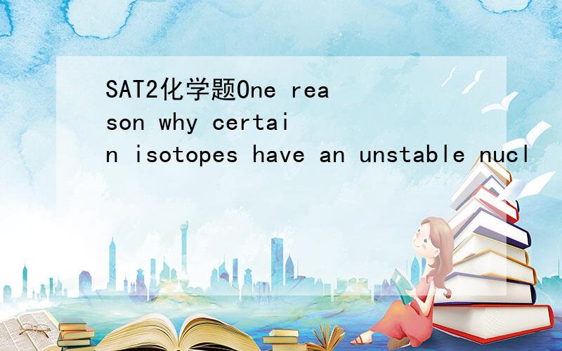 SAT2化学题One reason why certain isotopes have an unstable nucl