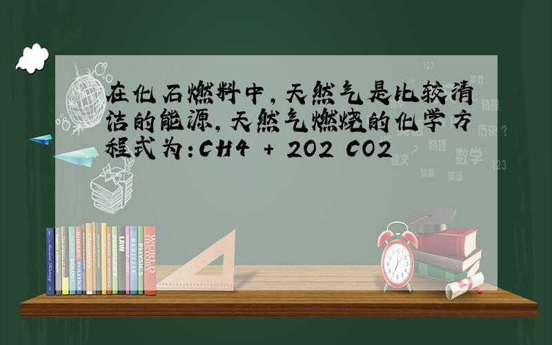 在化石燃料中,天然气是比较清洁的能源,天然气燃烧的化学方程式为：CH4 ＋ 2O2 CO2