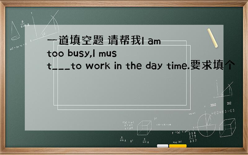 一道填空题 请帮我I am too busy,I must___to work in the day time.要求填个