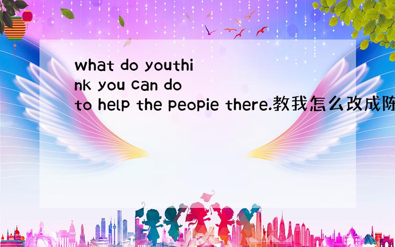 what do youthink you can do to help the peopie there.教我怎么改成陈
