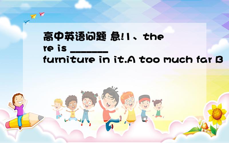 高中英语问题 急!1、there is _______ furniture in it.A too much far B