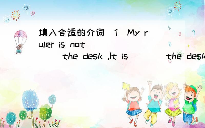 填入合适的介词(1)My ruler is not ____ the desk .It is____the desk.I