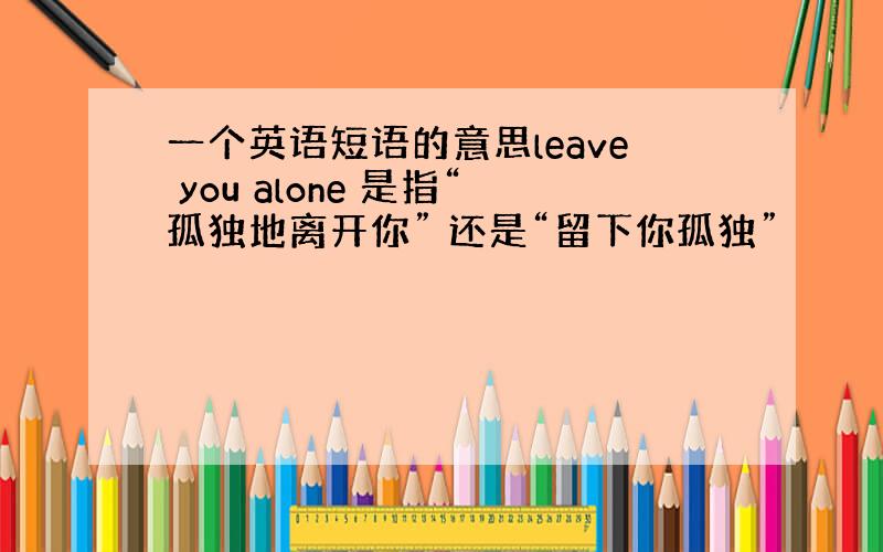 一个英语短语的意思leave you alone 是指“孤独地离开你” 还是“留下你孤独”