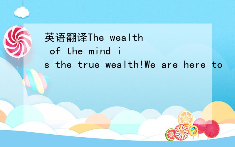 英语翻译The wealth of the mind is the true wealth!We are here to