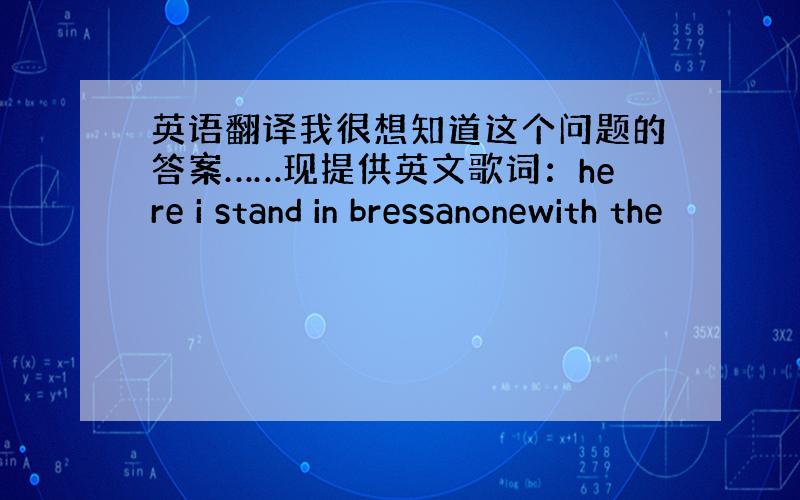 英语翻译我很想知道这个问题的答案……现提供英文歌词：here i stand in bressanonewith the