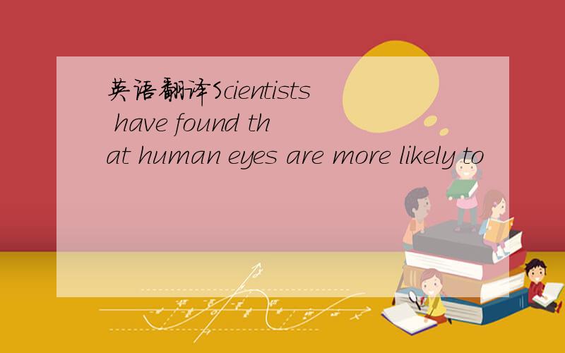 英语翻译Scientists have found that human eyes are more likely to
