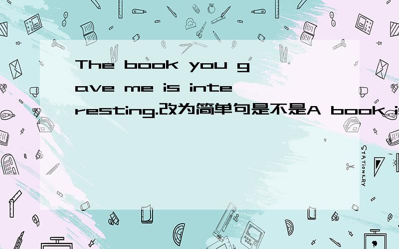 The book you gave me is interesting.改为简单句是不是A book is intere