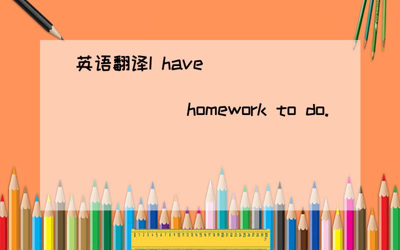 英语翻译I have _____ _____ _____ _____ homework to do.
