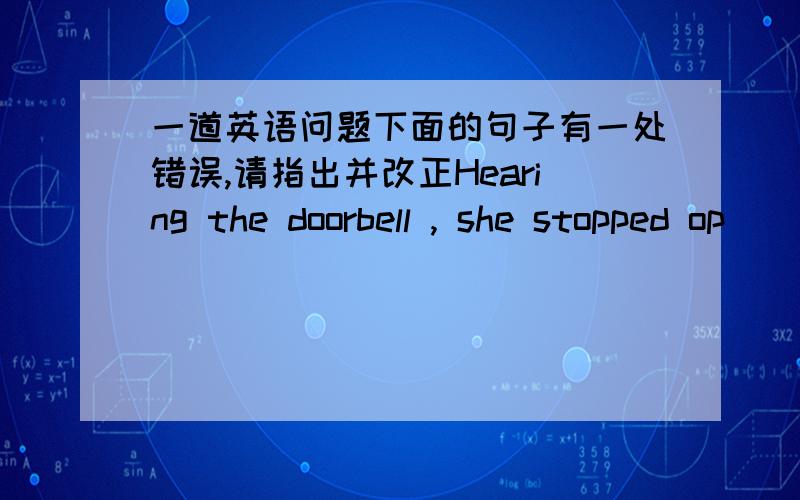 一道英语问题下面的句子有一处错误,请指出并改正Hearing the doorbell , she stopped op