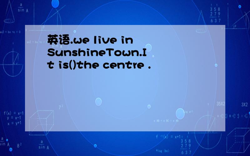 英语.we live in SunshineTown.It is()the centre .