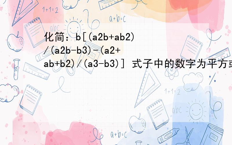化简：b[(a2b+ab2)/(a2b-b3)-(a2+ab+b2)/(a3-b3)] 式子中的数字为平方或立方