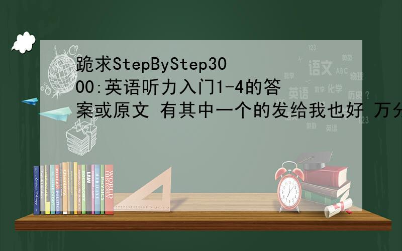 跪求StepByStep3000:英语听力入门1-4的答案或原文 有其中一个的发给我也好 万分谢谢!