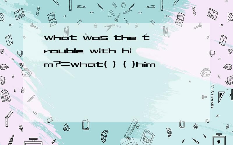 what was the trouble with him?=what( ) ( )him