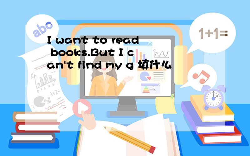 I want to read books.But I can't find my g 填什么
