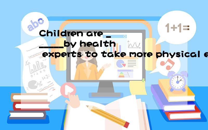 Children are ______by health experts to take more physical e