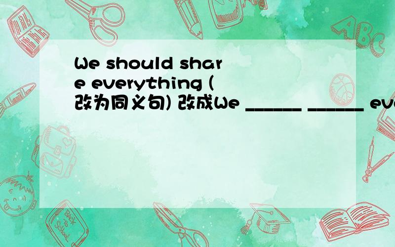 We should share everything (改为同义句) 改成We ______ ______ everyt