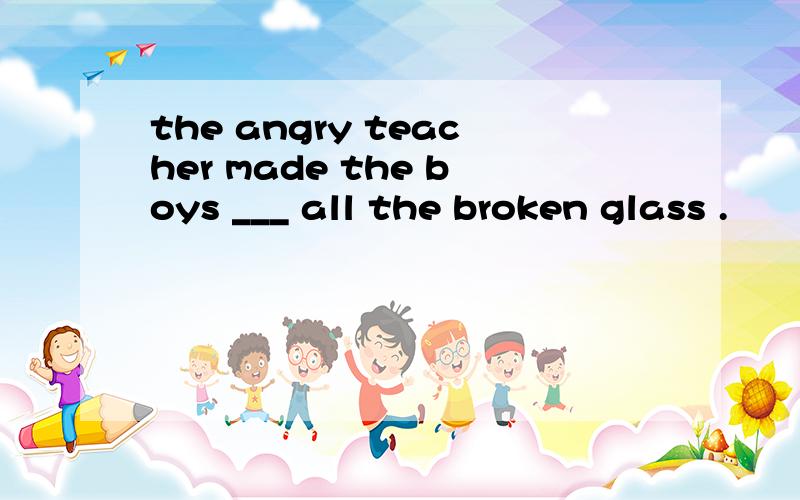 the angry teacher made the boys ___ all the broken glass .