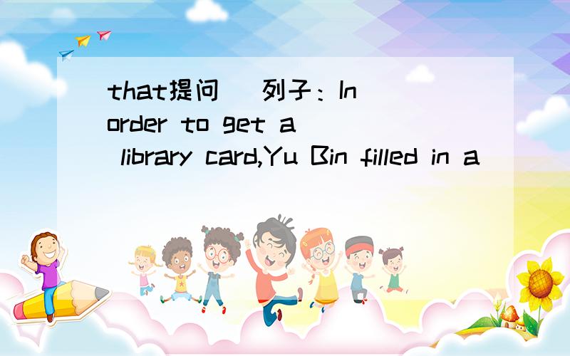 that提问 ）列子：In order to get a library card,Yu Bin filled in a