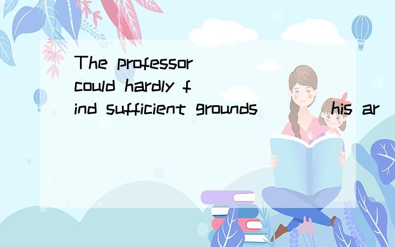 The professor could hardly find sufficient grounds____his ar