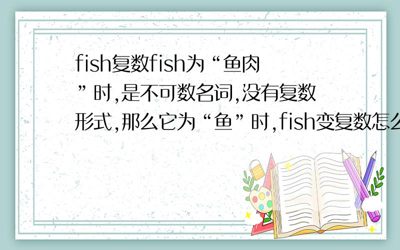 fish复数fish为“鱼肉”时,是不可数名词,没有复数形式,那么它为“鱼”时,fish变复数怎么变?