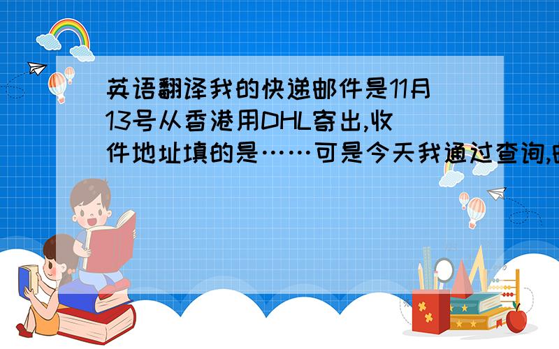 英语翻译我的快递邮件是11月13号从香港用DHL寄出,收件地址填的是……可是今天我通过查询,邮件已经牵收,但地址是…….
