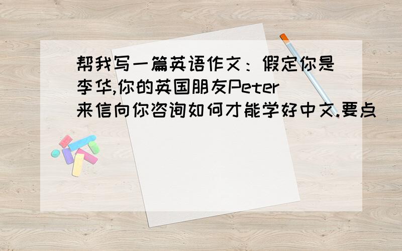 帮我写一篇英语作文：假定你是李华,你的英国朋友Peter来信向你咨询如何才能学好中文.要点