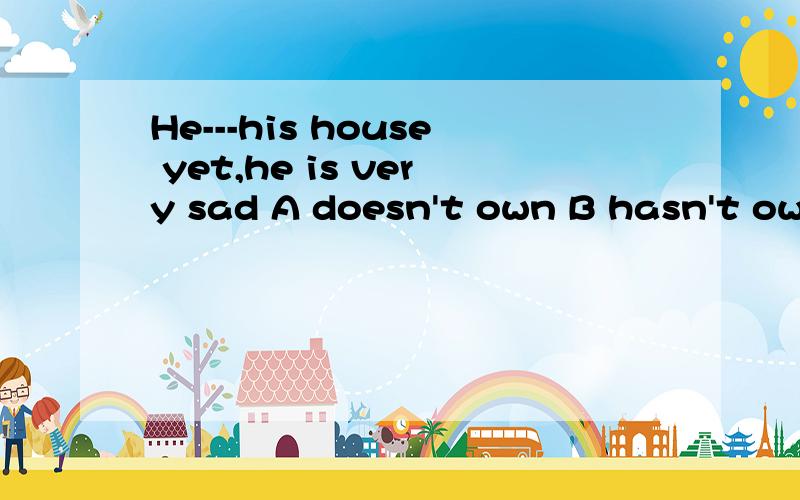 He---his house yet,he is very sad A doesn't own B hasn't own