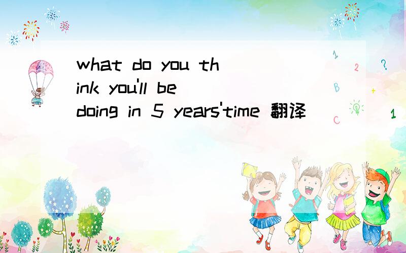 what do you think you'll be doing in 5 years'time 翻译