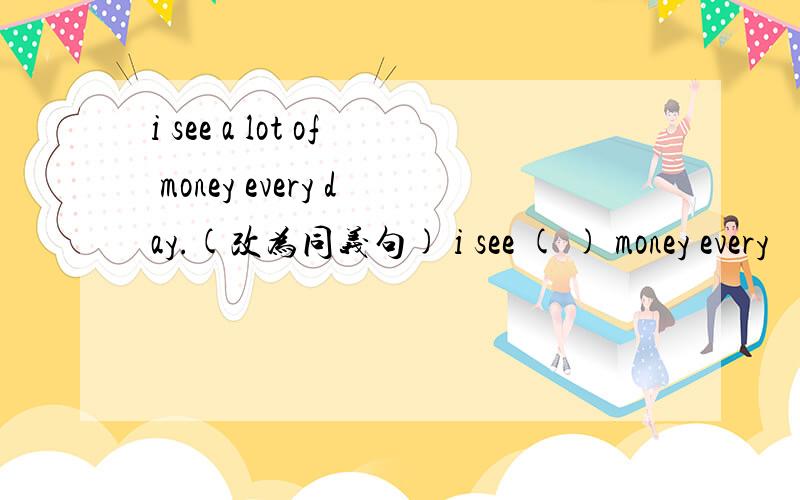 i see a lot of money every day.(改为同义句) i see ( ) money every