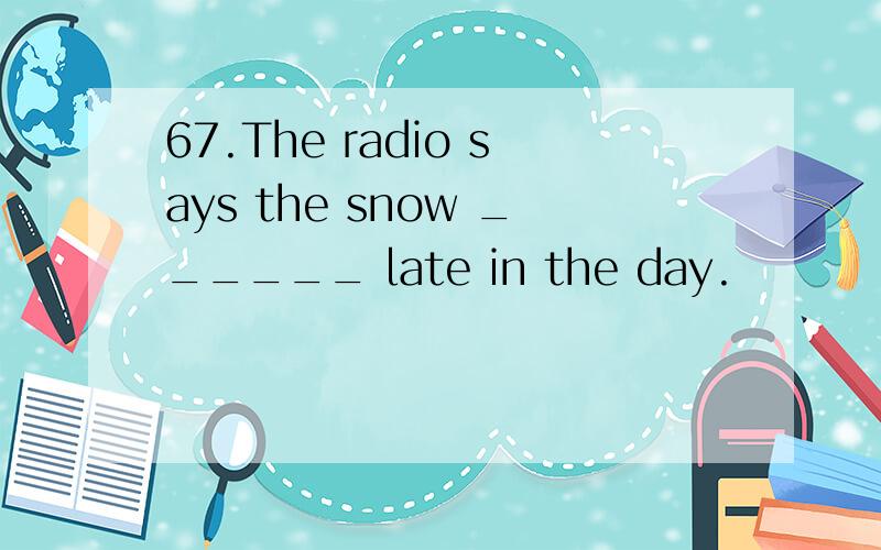 67.The radio says the snow ______ late in the day.