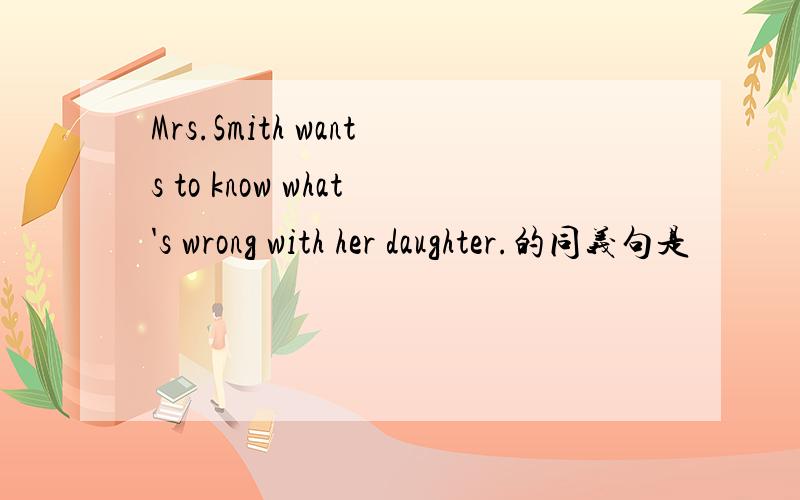 Mrs.Smith wants to know what's wrong with her daughter.的同义句是