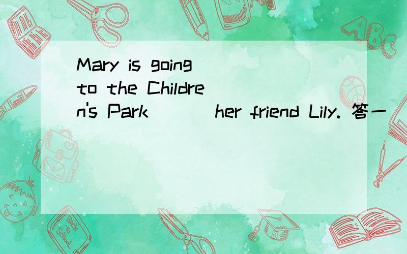 Mary is going to the Children's Park ( ) her friend Lily. 答一