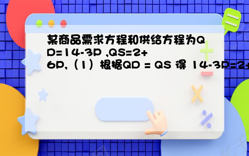 某商品需求方程和供给方程为QD=14-3P ,QS=2+6P,（1）根据QD = QS 得 14-3P=2+6P 解得均