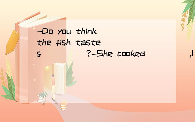 -Do you think the fish tastes_____?-She cooked_____,I think