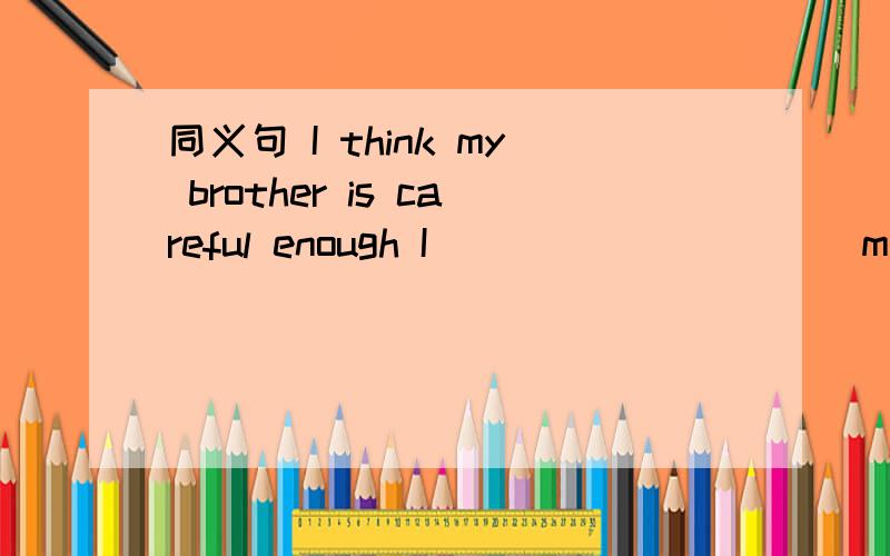 同义句 I think my brother is careful enough I ____ _____ my bro