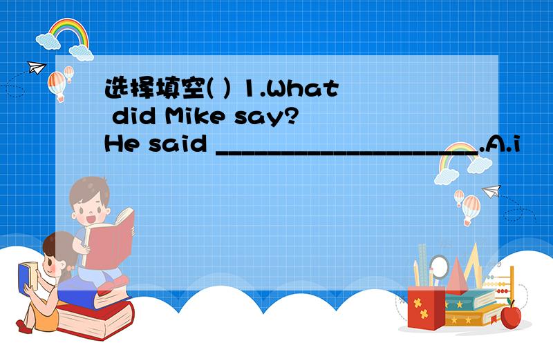 选择填空( ) 1.What did Mike say?He said ____________________.A.i
